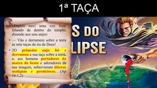 1ª TAÇA
• 1Depois ouvi uma voz forte
falando de dentro do templo,
dizendo aos sete anjos:
• — Vão e derramem sobre a terra
as sete taças da ira de Deus!
• 2O primeiro anjo foi e
derramou a sua taça sobre a terra,
e, aos homens portadores da
marca da besta e adoradores da
sua imagem, sobrevieram úlceras
malignas e perniciosas. (Ap
16:1,2)
 
