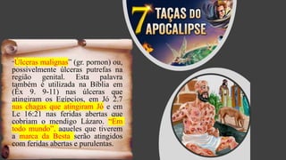 “Úlceras malignas” (gr. pornon) ou,
possivelmente úlceras putrefas na
região genital. Esta palavra
também é utilizada na Bíblia em
(Êx 9. 9-11) nas úlceras que
atingiram os Egípcios, em Jó 2.7
nas chagas que atingiram Jó e em
Lc 16:21 nas feridas abertas que
cobriam o mendigo Lázaro. “Em
todo mundo”, aqueles que tiverem
a marca da Besta serão atingidos
com feridas abertas e purulentas.
 