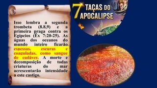Isso lembra a segunda
trombeta (8.8,9) e a
primeira praga contra os
Egípcios (Êx 7:20-25). As
águas dos oceanos do
mundo inteiro ficarão
espessas, escuras e
coaguladas, como sangue
de cadáver. A morte e
decomposição de todas
criaturas do mar
acrescentarão intensidade
a este castigo.
 