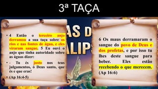 3ª TAÇA
• 4 Então o terceiro anjo
derramou a sua taça sobre os
rios e nas fontes de água, e eles
viraram sangue. 5 Eu ouvi o
anjo que tinha autoridade sobre
as águas dizer:
• - Tu és justo nos teus
julgamentos, ó Deus santo, que
és e que eras!
• (Ap 16:4-5)
6 Os maus derramaram o
sangue do povo de Deus e
dos profetas, e por isso tu
lhes deste sangue para
beber. Eles estão
recebendo o que merecem.
(Ap 16:6)
 