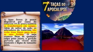 A água fresca já pouco
disponível por causa da
estiagem (11.6) agora também
se transformará em sangue.
Além de sofrer de sede, os
adoradores do Anticristo não
terão água limpa para lavar
as suas feridas. O anjo
exonera Deus de qualquer
culpa pelos juízos, a geração
perversa que viverá neste
momento é digna de tamanho
juízo.
 