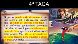 4ª TAÇA
• Depois o quarto anjo derramou a sua
taça sobre o sol, e ele recebeu licença
para queimar as pessoas com fogo. 9
Elas sofreram queimaduras dolorosas
causadas por esse fogo e amaldiçoaram o
nome de Deus, que tem autoridade sobre
essas pragas. Mas não se arrependeram
dos seus pecados, nem louvaram a glória
de Deus.(Ap 16:8,9)
 