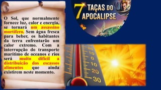 O Sol, que normalmente
fornece luz, calor e energia,
se tornará um assassino
mortífero. Sem água fresca
para beber, os habitantes
da terra enfrentarão um
calor extremo. Com a
interrupção do transporte
marítimo de oceanos e rios
será muito difícil a
distribuição dos escassos
alimentos que ainda
existirem neste momento.
 