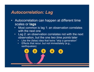 Autocorrelation: Lag
• Autocorrelation can happen at different time
scales or lags
• Most common is lag 1: an observation ...