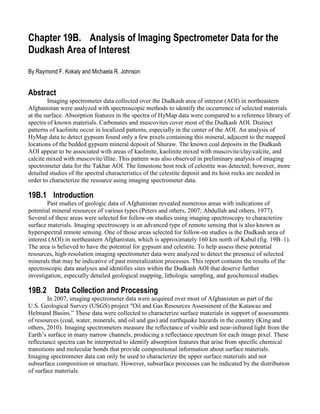 Chapter 19B. Analysis of Imaging Spectrometer Data for the
Dudkash Area of Interest
By Raymond F. Kokaly and Michaela R. Johnson


Abstract
        Imaging spectrometer data collected over the Dudkash area of interest (AOI) in northeastern
Afghanistan were analyzed with spectroscopic methods to identify the occurrence of selected materials
at the surface. Absorption features in the spectra of HyMap data were compared to a reference library of
spectra of known materials. Carbonates and muscovites cover most of the Dudkash AOI. Distinct
patterns of kaolinite occur in localized patterns, especially in the center of the AOI. An analysis of
HyMap data to detect gypsum found only a few pixels containing this mineral, adjacent to the mapped
locations of the bedded gypsum mineral deposit of Shuraw. The known coal deposits in the Dudkash
AOI appear to be associated with areas of kaolinite, kaolinite mixed with muscovite/clay/calcite, and
calcite mixed with muscovite/illite. This pattern was also observed in preliminary analysis of imaging
spectrometer data for the Takhar AOI. The limestone host rock of celestite was detected; however, more
detailed studies of the spectral characteristics of the celestite deposit and its host rocks are needed in
order to characterize the resource using imaging spectrometer data.

19B.1 Introduction
        Past studies of geologic data of Afghanistan revealed numerous areas with indications of
potential mineral resources of various types (Peters and others, 2007; Abdullah and others, 1977).
Several of these areas were selected for follow-on studies using imaging spectroscopy to characterize
surface materials. Imaging spectroscopy is an advanced type of remote sensing that is also known as
hyperspectral remote sensing. One of those areas selected for follow-on studies is the Dudkash area of
interest (AOI) in northeastern Afghanistan, which is approximately 160 km north of Kabul (fig. 19B–1).
The area is believed to have the potential for gypsum and celestite. To help assess these potential
resources, high-resolution imaging spectrometer data were analyzed to detect the presence of selected
minerals that may be indicative of past mineralization processes. This report contains the results of the
spectroscopic data analyses and identifies sites within the Dudkash AOI that deserve further
investigation, especially detailed geological mapping, lithologic sampling, and geochemical studies.

19B.2     Data Collection and Processing
        In 2007, imaging spectrometer data were acquired over most of Afghanistan as part of the
U.S. Geological Survey (USGS) project "Oil and Gas Resources Assessment of the Katawaz and
Helmand Basins.” These data were collected to characterize surface materials in support of assessments
of resources (coal, water, minerals, and oil and gas) and earthquake hazards in the country (King and
others, 2010). Imaging spectrometers measure the reflectance of visible and near-infrared light from the
Earth’s surface in many narrow channels, producing a reflectance spectrum for each image pixel. These
reflectance spectra can be interpreted to identify absorption features that arise from specific chemical
transitions and molecular bonds that provide compositional information about surface materials.
Imaging spectrometer data can only be used to characterize the upper surface materials and not
subsurface composition or structure. However, subsurface processes can be indicated by the distribution
of surface materials.
 