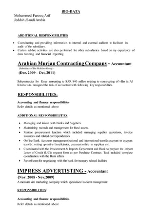 BIO-DATA
Mohammed Farooq Arif
Jeddah /Saudi Arabia
ADDITIONAL RESPONSIBILITIES
 Coordinating and providing information to internal and external auditors to facilitate the
audit of the subsidiary.
 Certain ad-hoc activities are also performed for other subsidiaries based on my experience of
data handling and financial reporting.
Arabian Murjan ContractingCompany- Accountant
(Subsidiary of Bin Mahfooz Group)
(Dec. 2009 – Oct, 2011)
Subcontractor for Emar amounting to SAR 840 million relating to constructing of villas in Al
Khobar site. Assigned the task of accountant with following key responsibilities.
RESPONSIBILITIES:
Accounting and finance responsibilities
Refer details as mentioned above
ADDITIONAL RESPONSIBILITIES.
 Managing and liaison with Banks and Suppliers.
 Maintaining records and management for fixed assets.
 Routine procurement function which included managing supplier quotations, invoice
issuances and related correspondences
 On-line Bank Accounts management(national and international transfer,account to account
transfer, setting up online beneficiaries, payment online to suppliers etc.
 Coordinated with the Procurement & Imports Department and Bank to prepare the Import
Letter of Credit (L/C)s request form as per Purchase Contract. Task included complete
coordination with the Bank affairs
 Part of team for negotiating with the bank for treasury related facilities
IMPRESS ADVERTISTING - Accountant
(Nov. 2008 - Nov.2009)
A medium size marketing company which specialised in event management
RESPONSIBILITIES:
Accounting and finance responsibilities
Refer details as mentioned above
 