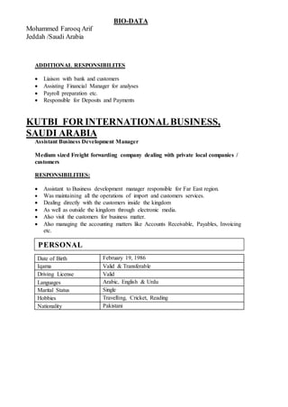 BIO-DATA
Mohammed Farooq Arif
Jeddah /Saudi Arabia
ADDITIONAL RESPONSIBILITES
 Liaison with bank and customers
 Assisting Financial Manager for analyses
 Payroll preparation etc.
 Responsible for Deposits and Payments
KUTBI FOR INTERNATIONALBUSINESS,
SAUDI ARABIA
Assistant Business Development Manager
Medium sized Freight forwarding company dealing with private local companies /
customers
RESPONSIBILITIES:
 Assistant to Business development manager responsible for Far East region.
 Was maintaining all the operations of import and customers services.
 Dealing directly with the customers inside the kingdom
 As well as outside the kingdom through electronic media.
 Also visit the customers for business matter.
 Also managing the accounting matters like Accounts Receivable, Payables, Invoicing
etc.
Date of Birth February 19, 1986
Iqama Valid & Transferable
Driving License Valid
Languages Arabic, English & Urdu
Marital Status Single
Hobbies Travelling, Cricket, Reading
Nationality Pakistani
PERSONAL
 