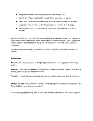  recognize the effects of your body language in resolving a crisis 
 identify the influence that health care staff have on violence by a client 
 take a proactive approach in developing worksite violence prevention protocols 
 recognize a bully at work and develop strategies to minimize their damage 
 recognize and support a colleague that is experiencing the effects of a critical 
incident 
William Feather (1889 - 1981) is often quoted as saying “knowledge is power.” Mr. Feather is 
only partially correct. Knowledge is only power when it is used to achieve a goal. This program 
takes a proactive approach to minimizing the effects of violence towards those working in 
healthcare. 
If the term proactive is a new concept to you it might be helpful to see where the word is 
derived. 
Definitions: 
Activism - the policy or practice of doing things with decision and energy and emphasizing 
activity. 
Advocacy - from the Latin advocare, to summon for counsel 1) one who supports or defends a 
course 2) one who pleads in another's behalf. 
Proactive - active in advance; anticipating trends and working to promote their development. 
PROtect Yourself! follows the basic structure identified in personal protection literature i.e. the 
Three A’s (Awareness, Assessment, Action.) 
We will be using the following icons as road maps to keep us focused on our journey together. 
 