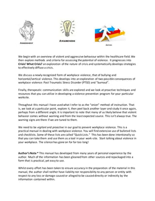 We begin with an overview of violent and aggressive behaviour within the healthcare field. We 
then explore methods and criteria for assessing the potential of violence. It progresses into 
Crisis! What Crisis? an exploration of the nature of crisis and systematically develops strategies 
to effectively diffuse a crisis. 
We discuss a newly recognized form of workplace violence, that of bullying and 
horizontal/vertical violence. This develops into an exploration of two possible consequences of 
workplace violence: Post Traumatic Stress Disorder (PTSD) and “burnout”. 
Finally, therapeutic communication skills are explored and we look at proactive techniques and 
resources that you can utilize in developing a violence prevention program for your particular 
worksite. 
Throughout this manual I have used what I refer to as the “onion” method of instruction. That 
is, we look at a particular point, explore it, then peel back another layer and study it once again, 
perhaps from a different angle. It is important to note that many of us likely believe that violent 
behavior comes without warning and from the least expected source. This isn’t always true. The 
warning signs are there if we are tuned to them. 
We need to be vigilant and proactive in our goal to prevent workplace violence. This is a 
practical manual in dealing with workplace violence. You will find extensive use of bulleted lists 
and checklists. Some of these lists are called “Quick Lists.” This has been done intentionally so 
that you can take them and use them as a tool in your work-site. Start talking about violence in 
your workplace. The silence has gone on for far too long! 
Author’s Note * This manual has developed from many years of personal experience by the 
author. Much of the information has been gleaned from other sources and repackaged into a 
form that is practical, yet easy to use. 
Whilst every effort has been taken to ensure accuracy in the preparation of the material in this 
manual, the author shall neither have liability nor responsibility to any person or entity with 
respect to any loss or damage caused or alleged to be caused directly or indirectly by the 
information contained within. 
 