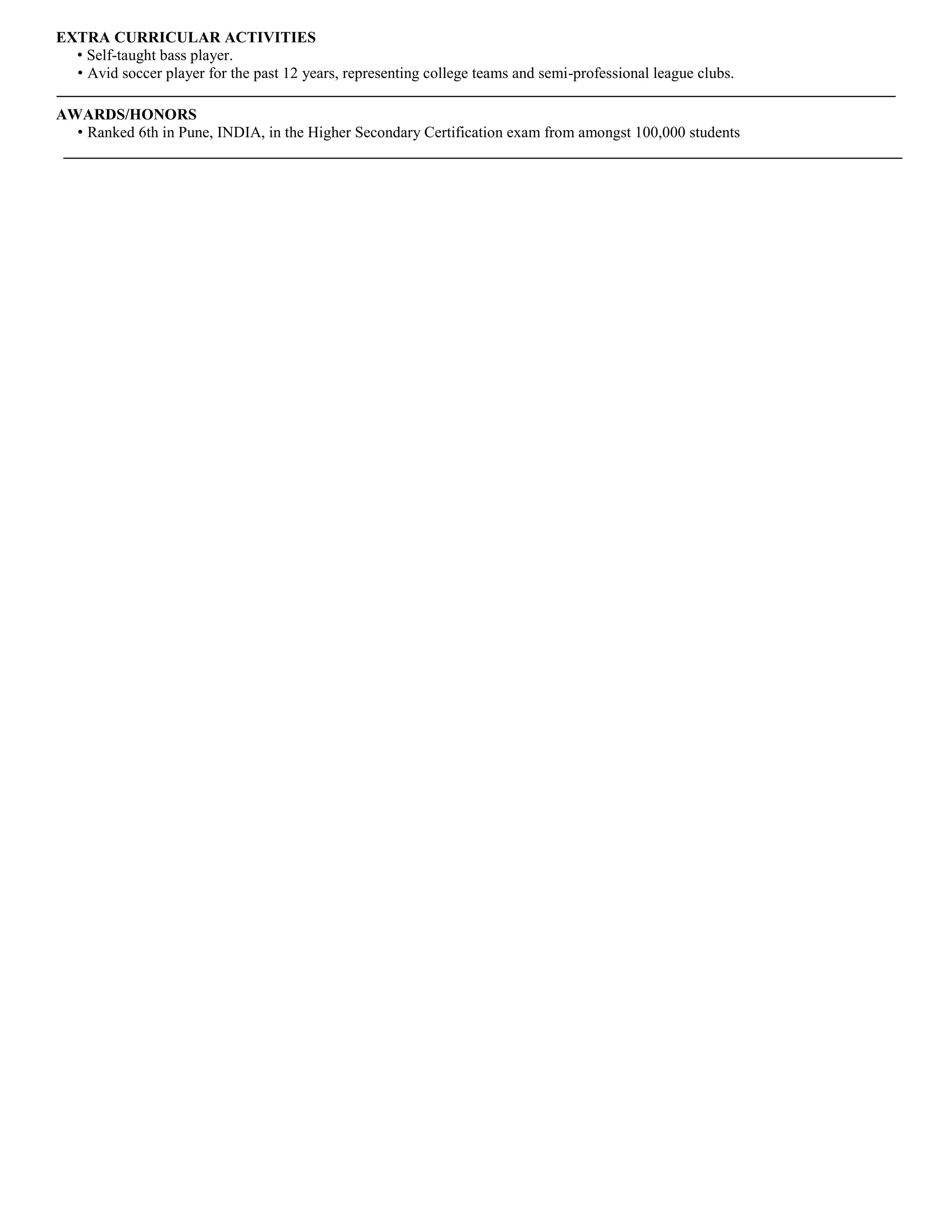 EXTRA CURRICULAR ACTIVITIES 
• Self-taught bass player. 
• Avid soccer player for the past 12 years, representing college teams and semi-professional league clubs. 
AWARDS/HONORS 
• Ranked 6th in Pune, INDIA, in the Higher Secondary Certification exam from amongst 100,000 students 
