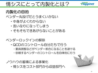 情シスにとって内製化とは？
内製化の目的
ベンダー丸投げだとうまくいかない
• 中身がよくわからない
• 言いなりになってしまう
• そもそもできあがらないことがある
ベンダーロックインの解除
• QCDのコントロール自分たちで行う
– 要員調整などがベンダー都合になることを避ける
– 依頼するベンダーのコントロールを自律的に行う
ノウハウの蓄積による事業化
• 情シスをコスト部門から収益部門へ
11
 