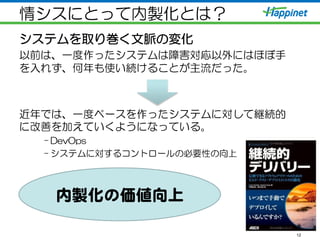 情シスにとって内製化とは？
システムを取り巻く文脈の変化
以前は、一度作ったシステムは障害対応以外にはほぼ手
を入れず、何年も使い続けることが主流だった。
近年では、一度ベースを作ったシステムに対して継続的
に改善を加えていくようになっている。
– DevOps
– システムに対するコントロールの必要性の向上
12
内製化の価値向�上  
 