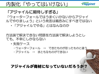 内製化「やってはいけない」
「アジャイルに期待しすぎる」
「ウォーターフォールではうまくいかないからアジャイ
ルでやりましょう」という発言は鵜呑みにすべきではない
• 「アジャイルでやる」とはなんなのか
方法論で解決できない問題を方法論で解決しようとし
ても、不幸にしかならない
• 失敗ケース
– ウォーターフォール　→　できたものが思ったものと違う
– アジャイル　→　まともなものができない
19
アジャイルが商材になっていないだろうか？  
 