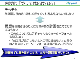 内製化「やってはいけない」
そもそも...
無計画に目的地へ連れて行ってくれるようなものではない
構想を実現させるためには具体的な計画を立てなけれ
ばならない
• この点についてはアジャイルもウォーターフォール
も関係ない
• 「前工程が完了しないと次工程に進まない」と言う
ほど厳格なウォーターフォールは最近見たことがない
20
計画せずに踏み出すことは、ただの無計画でしかない  
 