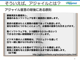 そういえば、アジャイルとは？
アジャイル宣言の背後にある原則
21
顧客満足を最優先し、  
価値のあるソフトウェアを早く継続的に提供します。  
  
要求の変更はたとえ開発の後期であっても歓迎します。  
変化を味方につけることによって、お客様の競争力を引き上げます。  
  
動くソフトウェアを、22--33週間から22--33ヶ月という  
できるだけ短い時間間隔でリリースします。  
  
ビジネス側の人と開発者は、プロジェクトを通して  
日々一緒に働かなければなりません。  
  
意欲に満ちた人々を集めてプロジェクトを構成します。  
環境と支援を与え仕事が無事終わるまで彼らを信頼します。  
（以下略）  
http://agilemanifesto.org/iso/ja/principles.html	
 