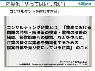 内製化「やってはいけない」
「コンサルタントを信じすぎる」
23
コンサルティング企業とは、「業務における  
問題の発見・解決策の提案・業務の改�善の  
補助、経営戦略への提言、などを中心に、  
企業の様々な業務を効率化するための  
提案自体を売り物にしている企業」  のこと  
  
ウィキペディア  ((WWiikkiippeeddiiaa))::    
フリー百科事典（hhttttppss::////jjaa..wwiikkiippeeddiiaa..oorrgg//wwiikkii//コンサルティング）より  
 