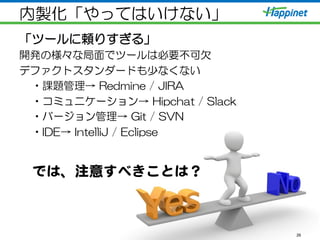 内製化「やってはいけない」
「ツールに頼りすぎる」
開発の様々な局面でツールは必要不可欠
デファクトスタンダードも少なくない
• 課題管理→  Redmine  /  JIRA
• コミュニケーション→  Hipchat  /  Slack
• バージョン管理→  Git  /  SVN
• IDE→  IntelliJ  /  Eclipse
26
では、注意すべきことは？  
 