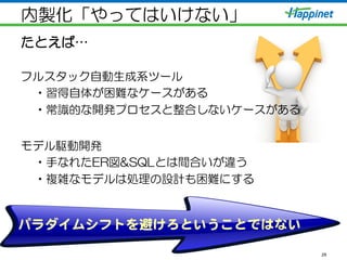 内製化「やってはいけない」
たとえば…
フルスタック自動生成系ツール
• 習得自体が困難なケースがある
• 常識的な開発プロセスと整合しないケースがある
モデル駆動開発
• 手なれたER図&SQLとは間合いが違う
• 複雑なモデルは処理の設計も困難にする
29
パラダイムシフトを避けろということではない  
 
