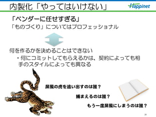 内製化「やってはいけない」
「ベンダーに任せすぎる」
「ものづくり」についてはプロフェッショナル
何を作るかを決めることはできない
• 何にコミットしてもらえるかは、契約によっても相
手のスタイルによっても異なる
31
屏風の虎を追い出すのは誰？  
捕まえるのは誰？  
もう一度屏風にしまうのは誰？  
 