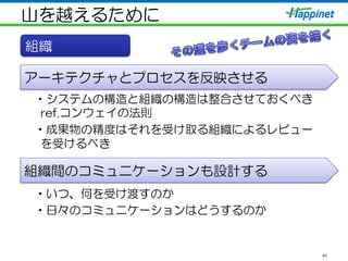 山を越えるために
41
組織
アーキテクチャとプロセスを反映させる
組織間のコミュニケーションも設計する
• システムの構造と組織の構造は整合させておくべき  
ref.コンウェイの法則
• 成果物の精度はそれを受け取る組織によるレビュー
を受けるべき
• いつ、何を受け渡すのか
• 日々のコミュニケーションはどうするのか
 