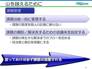 山を越えるために
• 課題の管理を個人の記憶に頼らない
• 課題の発生から解決までのフローを定める
• 担当者と期日を明確にする
45
課題管理
課題は統一的に管理する
課題の棚卸／解決をするための会議体を設定する
放っておけば必ず課題は放置される  
 