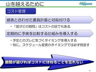 山を越えるために
• 「誰がどの期間」はコストの話でもある
• 予定とのズレに気づくタイミングを導入する
• 特に、スケジュール変更のタイミングでは必ず見直す
46
期間が延びればコストにはねることを忘れない  
コスト管理
線表と合わせた要員計画と対応付ける
定期的に予実を比較する仕組みを導入する
 