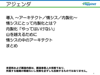 アジェンダ
導入  ～アーキテクト／情シス／内製化～
情シスにとって内製化とは？
内製化「やってはいけない」
山を越えるために
情シスの中のアーキテクト
まとめ
5
本資料および講演内容は、講演者個人の見解であり、  
所属する組織の戦略ないし見解を必ずしも反映するものではありません。  
 
