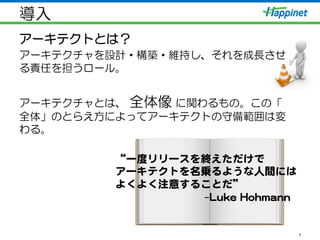 導入
アーキテクトとは？
アーキテクチャを設計・構築・維持し、それを成長させ
る責任を担うロール。
アーキテクチャとは、  全体像  に関わるもの。この「
全体」のとらえ方によってアーキテクトの守備範囲は変
わる。
7
“一度リリースを終えただけで  
アーキテクトを名乗るような人間には  
よくよく注意することだ”    
                                                  –LLuukkee  HHoohhmmaannnn  
  
 