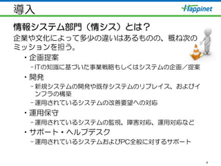 導入
情報システム部門（情シス）とは？
企業や文化によって多少の違いはあるものの、概ね次の
ミッションを担う。
• 企画提案
– ITの知識に基づいた事業戦略もしくはシステムの企画／提案
• 開発
– 新規システムの開発や既存システムのリプレイス、およびイ
ンフラの構築
– 運用されているシステムの改善要望への対応
• 運用保守
– 運用されているシステムの監視、障害対応、運用対応など
• サポート・ヘルプデスク
– 運用されているシステムおよびPC全般に対するサポート
8
 
