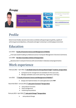 Resume
Profile
Determined,flexible,dynamicandcreative candidate withgoodorgansingability,capableof
achievingpersonal objectives,enthusiasticandeager to developinachallengingenvironment
Education
June 2012--- Faculty of Economic Science and Management of Mahdia
Final-yearstudentleading toa National License inComputerManagement:ElectronicCommerce.
June 2009--- Ibn Hazm Secondary Institute of benguerdane
Baccalaureate incomputerScienceswithconcentrationindatabase andprogrammation.
Work experience
February 2012 – April 2012 ** the Model School for Driving KhaledTalagh**mednine,benguerdane
 Computerize the management of candidates for the auto ecole.
 Manage candidates auto ecole (planning, registration, learning.)
June 2012 ** Faculty of Economic Science and Managementof Mahdia**
 design and implementation of a web application with PHP
November2012—January2013 ** salespoint Tunisiana**benguerdane
 sale productsTunisiana
 stock management
 marketingnewproducts
February 2013—April 2013 ** salespoint Orange**benguerdane
 sale products Orange
Rue sayah klm 3 benguerdane
4160
50501248
Samir_mahdhi@hotmail.com
23087611
Samir Mahdhi
National License inComputer
Management: ElectronicCommerce
 
