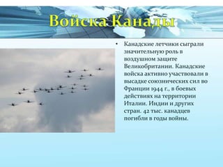 • Канадские летчики сыграли
значительную роль в
воздушном защите
Великобритании. Канадские
войска активно участвовали в
высадке союзнических сил во
Франции 1944 г., в боевых
действиях на территории
Италии. Индии и других
стран. 42 тыс. канадцев
погибли в годы войны.

 