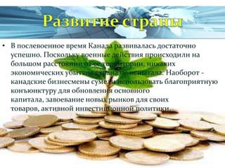 • В послевоенное время Канада развивалась достаточно
успешно. Поскольку военные действия происходили на
большом расстоянии от ее территории, никаких
экономических убытков страна не испытала. Наоборот канадские бизнесмены сумели использовать благоприятную
конъюнктуру для обновления основного
капитала, завоевание новых рынков для своих
товаров, активной инвестиционной политики.

 