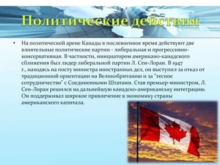 •

На политической арене Канады в послевоенное время действуют две
влиятельные политические партии - либеральная и прогрессивноконсервативная. В частности, инициатором американо-канадского
сближения был лидер либеральной партии Л. Сен-Лоран. В 1947
г., находясь на посту министра иностранных дел, он выступил за отказ от
традиционной ориентации на Великобританию и за "тесное
сотрудничество" с Соединенными Штатами. Став премьер-министром, Л.
Сен-Лоран решился на дальнейшую канадско-амернканську интеграцию.
Он поддерживал широкое привлечение в экономику страны
американского капитала.

 
