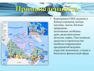 • Корпорации США скупили в
Канаде огромные лесные
массивы, земли, богатые
природные
ископаемые, особенно
уран, редкоземельные
металлы, нефть. Они вложили
средства в строительство
наиболее современных
предприятий ведущих
отраслей экономики, а также в
банковско-финансовой сфере.

 