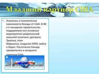 • Усилилась и политическая
зависимость Канады от США. В 40х гг канадское правительство
поддерживал все основные
мероприятия американской
внешней политики: доктрина
Трумэна, план
Маршалла, создание НАТО, война
в Корее. Постепенно Канада
превратилась в младшего
партнера США.

 
