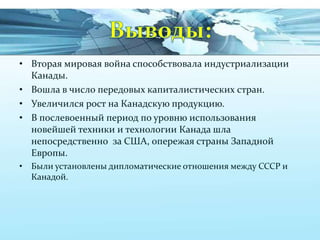 • Вторая мировая война способствовала индустриализации
Канады.
• Вошла в число передовых капиталистических стран.
• Увеличился рост на Канадскую продукцию.
• В послевоенный период по уровню использования
новейшей техники и технологии Канада шла
непосредственно за США, опережая страны Западной
Европы.
• Были установлены дипломатические отношения между СССР и
Канадой.

 
