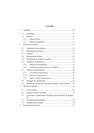 SUMÁRIO
1 Introdução ..............................................................................................10
1.1 Justificativa .....................................................................................10
1.2 Objetivo...........................................................................................11
1.2.1 Objetivo Geral..........................................................................11
1.2.2 Objetivos Especificos...............................................................11
2 Revisão de Literatura..............................................................................12
2.1 Fundamentos sobre imagens ............................................................12
2.2 Segmentação de imagens .................................................................12
2.3 Atributos..........................................................................................14
2.4 Sensoriamento Remoto ....................................................................15
2.5 Classificação de imagens de satélite.................................................18
2.6 Algoritmos classificadores...............................................................19
2.6.1 Máxima verossimilhança..........................................................19
2.6.2 Vizinho mais próximo (Nearest Neighbor) ...............................20
2.7 Algoritmos segmentadores...............................................................20
2.7.1 ChessBoard Segmentation........................................................20
2.7.2 Quad Tree Segmentation..........................................................21
2.7.3 Multi-resolution Segmentation..................................................22
2.8 Validação das classificações ............................................................24
2.9 Métodos de Classificação automática aplicados a áreas cafeeiras......27
3 Materiais e métodos................................................................................29
3.1 Área de Estudo ................................................................................29
3.2 Imagens de satélite utilizadas...........................................................29
3.3 Ferramentas computacionais utilizadas no processamento de imagens
30
3.4 Procedimento metodológico.............................................................30
3.5 Validação dos resultados..................................................................34
4 Resultados e Discussões..........................................................................35
 