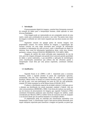 10
1 Introdução
O processamento digital de imagens, constitui hoje ferramenta essencial
de extração de dados para a interpretação humana, sendo aplicado as mais
diversas finalidades.
Uma imagem pode ser representada em um computador através de uma
matriz, sendo uma coordenada de um ponto e seu valor. Nas partes mais claras
da imagem é atribuído um valor maior enquanto que nas áreas escuras um valor
menor.
Segmentar consiste em agrupar partes da mesma imagem com
propriedades comuns. Em muitas análises de imagens, a segmentação das
mesmas consiste em uma etapa necessária para extração de informação
excedente as informações de valor de pixel, como a identificação do objeto de
interesse, bem como de informações quantitativas deste, como área, textura,
perímetro, volume e forma (CHAGAS; RODRIGUES; TAVARES, 2009).
Imagens de satélite são muito utilizadas para mapeamento do uso da
terra, pois tais imagens abrangem uma grande área e possuem grande quantidade
de dados a serem explorados, o que possibilita a aplicação de metodologias
como classificações automáticas que embora não tão eficientes quanto a
interpretação visual feita por uma pessoa experiente, constituem métodos
rápidos.
1.1 Justificativa
Segundo Souza et al. (2009) o café é importante para a economia
brasileira, sendo o segundo produto na pauta das exportações agrícolas,
constituindo uma das mais importantes fontes de renda para a economia
brasileira. Minas Gerais se destaca no cenário brasileiro como o maior produtor
de café do país, com uma participação em torno de 50% do café produzido,
estando 25% deste montante no sul de Minas Gerais (CONAB, 2012).
Conhecer a distribuição espacial da atividade cafeeira é vital para prever
e planejar sua distribuição em escala municipal, estadual e federal, vide seu
valor socioeconômico (MOREIRA, 2008). Uma forma de realizar essa tarefa é o
uso de técnicas de processamento de imagens que segundo Venturieri (1996)
constituem ferramentas poderosas para classificar imagens de satélites, sendo
considerado por Moreira (2007) a melhor forma de mensurar áreas de ocupação
e uso da terra desde que um analista interprete os resultados obtidos.
O mapeamento pode ser realizado por classificação automática e/ou
interpretação visual. A classificação visual é mais precisa porém demorada, pois
requer interprete experiente para classificar a imagem em questão, ao passo que
 