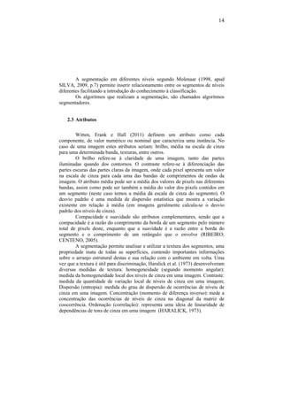 14
A segmentação em diferentes níveis segundo Molenaar (1998, apud
SILVA, 2009, p.7) permite inserir relacionamento entre os segmentos de níveis
diferentes facilitando a introdução do conhecimento à classificação.
Os algoritmos que realizam a segmentação, são chamados algoritmos
segmentadores.
2.3 Atributos
Witten, Frank e Hall (2011) definem um atributo como cada
componente, de valor numérico ou nominal que caracteriza uma instância. No
caso de uma imagem estes atributos seriam: brilho, média na escala de cinza
para uma determinada banda, texturas, entre outros.
O brilho refere-se à claridade de uma imagem, tanto das partes
iluminadas quando dos contornos. O contraste refere-se à diferenciação das
partes escuras das partes claras da imagem, onde cada pixel apresenta um valor
na escala de cinza para cada uma das bandas de comprimentos de ondas da
imagem. O atributo média pode ser a média dos valores de pixels nas diferentes
bandas, assim como pode ser também a média do valor dos pixels contidos em
um segmento (neste caso temos a média da escala de cinza do segmento). O
desvio padrão é uma medida de dispersão estatística que mostra a variação
existente em relação à média (em imagens geralmente calcula-se o desvio
padrão dos níveis de cinza).
Compacidade e suavidade são atributos complementares, sendo que a
compacidade é a razão do comprimento da borda de um segmento pelo número
total de pixels deste, enquanto que a suavidade é a razão entre a borda do
segmento e o comprimento de um retângulo que o envolve (RIBEIRO;
CENTENO, 2005).
A segmentação permite analisar e utilizar a textura dos segmentos, uma
propriedade inata de todas as superfícies, contendo importantes informações
sobre o arranjo estrutural destas e sua relação com o ambiente em volta. Uma
vez que a textura é útil para discriminação, Haralick et al. (1973) desenvolveram
diversas medidas de textura: homogeneidade (segundo momento angular):
medida da homogeneidade local dos níveis de cinza em uma imagem. Contraste:
medida da quantidade de variação local de níveis de cinza em uma imagem;
Dispersão (entropia): medida do grau de dispersão de ocorrências de níveis de
cinza em uma imagem. Concentração (momento de diferença inverso): mede a
concentração das ocorrências de níveis de cinza na diagonal da matriz de
coocorrência. Ordenação (correlação): representa uma ideia de linearidade de
dependências de tons de cinza em uma imagem (HARALICK, 1973).
 