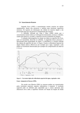 15
2.4 Sensoriamento Remoto
Segundo Novo (1992) o sensoriamento remoto consiste em utilizar
equipamentos, dentre eles aeronaves e satélites para monitorar superfícies
terrestres. Os registros de informação são obtidos de maneira digital e são
processados para que seja possível a interpretação dos mesmos.
A definição utilizada por Jong e Meer (2006) retrata que o
sensoriamento remoto refere-se à utilização de instrumentos, técnicas e métodos,
usados para observar, ou medir, a superfície da terra resultando em imagens.
A radiação eletromagnética ao atingir um objeto na superfície da Terra,
pode ser transmitida, absorvida ou refletida. A magnitude desses processos é
determinada pelas propriedades do objeto. A reflectância é a energia refletida
dos objetos da superfície da terra. A Figura 2 ilustra a reflectância espectral de
alguns objetos típicos. Observa-se por exemplo que a água, vegetação e solo
podem ser facilmente diferenciados por exemplo nos comprimentos de onda 0,6
e 1,6 µm.
Figura 2 – Curvatura típica da reflectância espectral da água, vegetação e solo.
Fonte: Adaptado de Moraes (1999).
De acordo com Moreira (2001) os sensores podem ser caracterizados
pelas resoluções espectral, espacial, radiométrica e temporal. A resolução
espectral pode ser definida pela capacidade que o sensor apresenta para
diferenciar alvos sobre a superfície terrestre em função da largura da banda
 