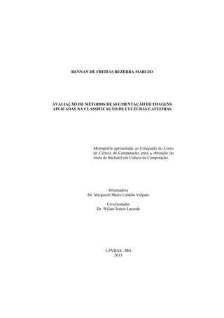 RENNAN DE FREITAS BEZERRA MARUJO
AVALIAÇÃO DE MÉTODOS DE SEGMENTAÇÃO DE IMAGENS
APLICADAS NA CLASSIFICAÇÃO DE CULTURAS CAFEEIRAS
Monografia apresentada ao Colegiado do Curso
de Ciência da Computação, para a obtenção do
título de Bacharel em Ciência da Computação.
Orientadora
Dr. Margarete Marin Lordelo Volpato
Co-orientador
Dr. Wilian Soares Lacerda
LAVRAS –MG
2013
 
