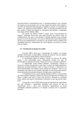 18
necessária devido a iluminação da cena. A correção geométrica visa a inserção
da imagem em uma projeção, uma vez que imagens de satélite estão sugeitas a
uma série de distorções espaciais como a variação na altitude, na velocidade do
satelite e na rotação da Terra (CRÓSTA, 1992). A correção atmosférica ocorre
para calibrar os dados de radiação ou reflectância para facilitar a comparação
entre dados (JONG; MEER, 2006).
De acordo com Moraes (1999) o usuário inicia o processamento da
imagem utilizando técnicas de realce para discernir um número maior de
sombreamentos, dito que a vista humana é limitada podendo causar confusão
quando os níveis são próximos. Um recurso utilizado para maior diferenciação
dos níveis de sombreamento é o da falsa cor, que permite colorir a imagem com
tonalidades diferentes, independentes das cores originais, sem alterar os valores
reais da imagem.
2.5 Classificação de imagens de satélite
Carvalho (2001) afirma que a classificação de imagens visa mapear
unidades relacionando as propriedades extraídas de amostras com um conjunto
de classes e isolá-las usando alguns critérios de decisão.
A classificação digital de imagens consiste no processo de atribuir
pontos a uma determinada classe. Basicamente existem três tipos de
classificação em imagens de satélite: visual, pixel a pixel, orientada a segmentos.
A classificação visual, também chamada interpretação, consiste na
técnica de verificar manualmente a qual classe os pixels da imagem pertencem,
geralmente formando polígonos sobre as áreas de interesse e atribuindo-os as
classes determinadas. Este método requer atenção dos interpretes, uma vez que
esta análise esta sujeita ao erro humano. Apresenta-se como uma técnica precisa,
porém demorada necessitando interpretes treinados para a classificação.
A classificação pixel a pixel segundo Bernardi (2007) é a classificação
que utiliza atributos espectrais isolados de cada pixel componente da imagem, de
forma a atribuir cada pixel à classe mais provável, entretanto os resultados
destes métodos não geram classificações consistentes, já que apresentam muito
ruído.
Vasconcelos e Novo (2004) demonstram que algoritmos de segmentação
têm sido utilizados e apresentado resultados mais precisos do que as
classificações pixel a pixel, pois consideram agrupamentos de pixels
semelhantes chamados segmentos e as relações existentes com os segmentos
próximos.
 