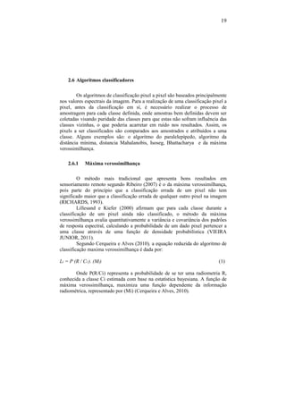 19
2.6 Algoritmos classificadores
Os algoritmos de classificação pixel a pixel são baseados principalmente
nos valores espectrais da imagem. Para a realização de uma classificação pixel a
pixel, antes da classificação em sí, é necessário realizar o processo de
amostragem para cada classe definida, onde amostras bem definidas devem ser
coletadas visando puridade das classes para que estas não sofram influência das
classes vizinhas, o que poderia acarretar em ruído nos resultados. Assim, os
pixels a ser classificados são comparados aos amostrados e atribuídos a uma
classe. Alguns exemplos são: o algoritmo do paralelepípedo, algoritmo da
distância mínima, distancia Mahalanobis, Isoseg, Bhattacharya e da máxima
verossimilhança.
2.6.1 Máxima verossimilhança
O método mais tradicional que apresenta bons resultados em
sensoriamento remoto segundo Ribeiro (2007) é o da máxima verossimilhança,
pois parte do princípio que a classificação errada de um pixel não tem
significado maior que a classificação errada de qualquer outro pixel na imagem
(RICHARDS, 1993).
Lillesand e Kiefer (2000) afirmam que para cada classe durante a
classificação de um pixel ainda não classificado, o método da máxima
verossimilhança avalia quantitativamente a variância e covariância dos padrões
de resposta espectral, calculando a probabilidade de um dado pixel pertencer a
uma classe através de uma função de densidade probabilística (VIEIRA
JUNIOR, 2011).
Segundo Cerqueira e Alves (2010), a equação reduzida do algoritmo de
classificação maxima verossimilhança é dada por:
Li = P (R / Ci ). (Mi) (1)
Onde P(R/Ci) representa a probabilidade de se ter uma radiometria R,
conhecida a classe Ci estimada com base na estatística bayesiana. A função de
máxima verossimilhança, maximiza uma função dependente da informação
radiométrica, representado por (Mi) (Cerqueira e Alves, 2010).
 