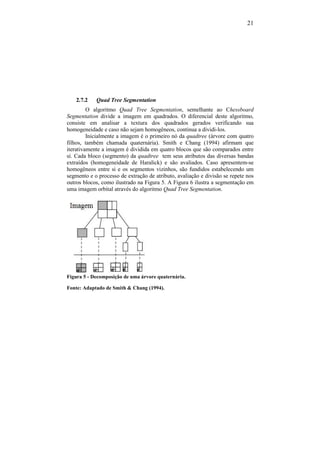 21
2.7.2 Quad Tree Segmentation
O algoritmo Quad Tree Segmentation, semelhante ao Chessboard
Segmentation divide a imagem em quadrados. O diferencial deste algoritmo,
consiste em analisar a textura dos quadrados gerados verificando sua
homogeneidade e caso não sejam homogêneos, continua a dividi-los.
Inicialmente a imagem é o primeiro nó da quadtree (árvore com quatro
filhos, também chamada quaternária). Smith e Chang (1994) afirmam que
iterativamente a imagem é dividida em quatro blocos que são comparados entre
sí. Cada bloco (segmento) da quadtree tem seus atributos das diversas bandas
extraídos (homogeneidade de Haralick) e são avaliados. Caso apresentem-se
homogêneos entre si e os segmentos vizinhos, são fundidos estabelecendo um
segmento e o processo de extração de atributo, avaliação e divisão se repete nos
outros blocos, como ilustrado na Figura 5. A Figura 6 ilustra a segmentação em
uma imagem orbital através do algoritmo Quad Tree Segmentation.
Figura 5 - Decomposição de uma árvore quaternária.
Fonte: Adaptado de Smith & Chang (1994).
 