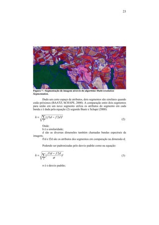 23
Figura 7 - Segmentação de imagem através do algoritmo Multi-resolution
Segmentation.
Dado um certo espaço de atributos, dois segmentos são similares quando
estão próximos (BAATZ; SCHAPE, 2000). A comparação entre dois segmentos
para união em um novo segmento utiliza os atributos do segmento em cada
banda e é dada pela equação (2) segundo Baatz e Schape (2000):
∑ −=
d
dfdfh )²21(
(2)
Onde:
h é a similaridade;
d são as diversas dimensões também chamadas bandas espectrais da
imagem;
f1d e f2d são os atributos dos segmentos em comparação na dimensão d;
Podendo ser padronizadas pelo desvio padrão como na equação:
∑
−
=
d
dfdf
h )²
21
(
σ
(3)
σ é o desvio padrão;
 