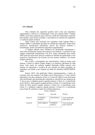 24
2.8 Validação
Para avaliação dos segmentos gerados assim como seus algoritmos
segmentadores, utilizou-se a interpretação visual que segundo Baatz e Schape
(2000) é uma fonte experiente para avalia-los, sendo dois importantes requisitos
para atender a meta de boa avaliação: a consistência no contraste dos segmentos
e a união de regiões similares.
Outro critério para avaliação dos segmentos ainda segundo Baatz e
Schape (2000) é a informação que pode ser extraída dos segmentos. Sendo assim
realizou-se classificações automáticas através dos mesmos atributos e
metodologias, porém com diferentes algoritmos segmentadores.
A imagem adotada como referência foi interpretada manualmente e
como toda classificação manual esta sujeita ao erro humano. A acurácia de uma
imagem interpretada manualmente é de 95%, sendo considerada neste estudo
100% para que assim fosse possível comparar os métodos de segmentação e suas
respectivas classificações que fizeram uso dos mesmos atributos e da mesma
imagem referência.
Para avaliar o desempenho dos classificadores, utiliza-se matriz para
analisar e extrair os índices Global, Kappa e as acurácias individuais de cada
classe. Uma matriz de confusão segundo Bernardes (2006) constitui uma
maneira de representar a acurácia de um conjunto de dados simulados ou
estimados, em relação a um conjunto de dados de referência (BERNARDES,
2006).
Ramos (2013, não publicado) define matematicamente a matriz de
confusão como um conjunto S de dados com N observações e Y uma variável
dependente com duas categorias, Classe A e Classe B. Dado X uma observação
cuja classificação seja desconhecida e pretende-se classificá-la nas categorias de
Y, diz-se que é verdadeiro positivo quando pertence a Classe A e é classificado
como Classe A, falso negativo quando pertence a Classe A e é classificado como
Classe B, falso positivo quando pertence a Classe B e é classificado como
Classe A e verdadeiro negativo, quando pertence a Classe B e é classificado
como Classe B, conforme a matriz de confusão disposta na
Classe verdadeira
Classe A Classe B TOTAL
Classe A Verdadeiro
Positivo
Falso Positivo Total classificado
como classe A
Classe B Falso Negativo Verdadeiro
Negativo
Total classificado
como classe B
 
