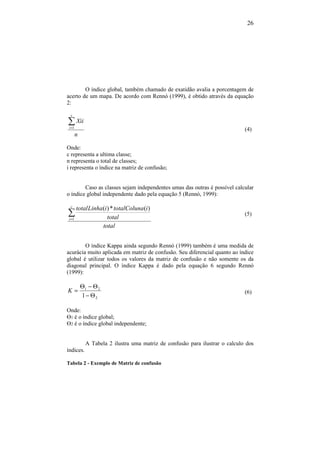 26
O índice global, também chamado de exatidão avalia a porcentagem de
acerto de um mapa. De acordo com Rennó (1999), é obtido através da equação
2:
n
Xii
c
i
∑=1
(4)
Onde:
c representa a ultima classe;
n representa o total de classes;
i representa o índice na matriz de confusão;
Caso as classes sejam independentes umas das outras é possível calcular
o índice global independente dado pela equação 5 (Rennó, 1999):
total
total
iatotalColuniLinhatotalc
i
∑=1
)(*)(
(5)
O índice Kappa ainda segundo Rennó (1999) também é uma medida de
acurácia muito aplicada em matriz de confusão. Seu diferencial quanto ao índice
global é utilizar todos os valores da matriz de confusão e não somente os da
diagonal principal. O índice Kappa é dado pela equação 6 segundo Rennó
(1999):
2
21
1 Θ−
Θ−Θ
=K (6)
Onde:
Ɵ1 é o índice global;
Ɵ2 é o índice global independente;
A Tabela 2 ilustra uma matriz de confusão para ilustrar o calculo dos
índices.
Tabela 2 - Exemplo de Matriz de confusão
 