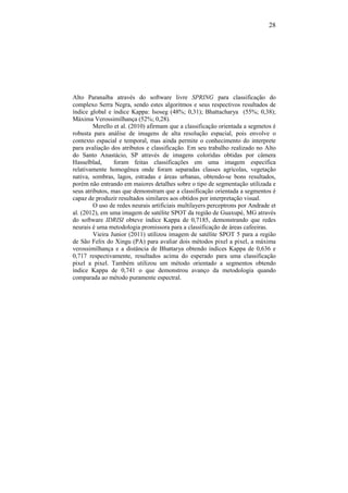 28
Alto Paranaíba através do software livre SPRING para classificação do
complexo Serra Negra, sendo estes algoritmos e seus respectivos resultados de
índice global e índice Kappa: Isoseg (48%; 0,31); Bhattacharya (55%; 0,38);
Máxima Verossimilhança (52%; 0,28).
Merello et al. (2010) afirmam que a classificação orientada a segmetos é
robusta para análise de imagens de alta resolução espacial, pois envolve o
contexto espacial e temporal, mas ainda permite o conhecimento do interprete
para avaliação dos atributos e classificação. Em seu trabalho realizado no Alto
do Santo Anastácio, SP através de imagens coloridas obtidas por câmera
Hasselblad, foram feitas classificações em uma imagem especifica
relativamente homogênea onde foram separadas classes agrícolas, vegetação
nativa, sombras, lagos, estradas e áreas urbanas, obtendo-se bons resultados,
porém não entrando em maiores detalhes sobre o tipo de segmentação utilizada e
seus atributos, mas que demonstram que a classificação orientada a segmentos é
capaz de produzir resultados similares aos obtidos por interpretação visual.
O uso de redes neurais artificiais multilayers perceptrons por Andrade et
al. (2012), em uma imagem de satélite SPOT da região de Guaxupé, MG através
do software IDRISI obteve índice Kappa de 0,7185, demonstrando que redes
neurais é uma metodologia promissora para a classificação de áreas cafeeiras.
Vieira Junior (2011) utilizou imagem de satélite SPOT 5 para a região
de São Felix do Xingu (PA) para avaliar dois métodos pixel a pixel, a máxima
verossimilhança e a distância de Bhattarya obtendo índices Kappa de 0,636 e
0,717 respectivamente, resultados acima do esperado para uma classificação
pixel a pixel. Também utilizou um método orientado a segmentos obtendo
índice Kappa de 0,741 o que demonstrou avanço da metodologia quando
comparada ao método puramente espectral.
 