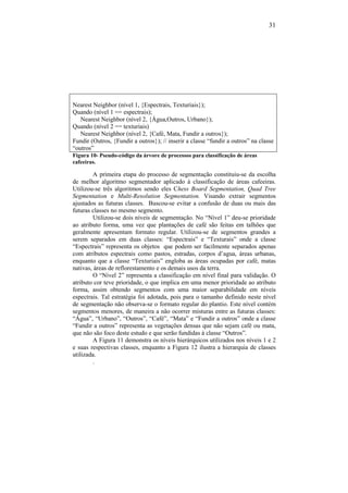 31
Nearest Neighbor (nível 1, {Espectrais, Texturiais});
Quando (nível 1 == espectrais);
Nearest Neighbor (nível 2, {Água,Outros, Urbano});
Quando (nível 2 == texturiais)
Nearest Neighbor (nível 2, {Café, Mata, Fundir a outros});
Fundir (Outros, {Fundir a outros}); // inserir a classe “fundir a outros” na classe
“outros”
Figura 10- Pseudo-código da árvore de processos para classificação de áreas
cafeeiras.
A primeira etapa do processo de segmentação constituiu-se da escolha
de melhor algoritmo segmentador aplicado à classificação de áreas cafeeiras.
Utilizou-se três algoritmos sendo eles Chess Board Segmentation, Quad Tree
Segmentation e Multi-Resolution Segmentation. Visando extrair segmentos
ajustados as futuras classes. Buscou-se evitar a confusão de duas ou mais das
futuras classes no mesmo segmento.
Utilizou-se dois níveis de segmentação. No “Nível 1” deu-se prioridade
ao atributo forma, uma vez que plantações de café são feitas em talhões que
geralmente apresentam formato regular. Utilizou-se de segmentos grandes a
serem separados em duas classes: “Espectrais” e “Texturais” onde a classe
“Espectrais” representa os objetos que podem ser facilmente separados apenas
com atributos espectrais como pastos, estradas, corpos d’agua, áreas urbanas,
enquanto que a classe “Texturiais” engloba as áreas ocupadas por café, matas
nativas, áreas de reflorestamento e os demais usos da terra.
O “Nível 2” representa a classificação em nível final para validação. O
atributo cor teve prioridade, o que implica em uma menor prioridade ao atributo
forma, assim obtendo segmentos com uma maior separabilidade em níveis
espectrais. Tal estratégia foi adotada, pois para o tamanho definido neste nível
de segmentação não observa-se o formato regular do plantio. Este nível contém
segmentos menores, de maneira a não ocorrer misturas entre as futuras classes:
“Água”, “Urbano”, “Outros”, “Café”, “Mata” e “Fundir a outros” onde a classe
“Fundir a outros” representa as vegetações densas que não sejam café ou mata,
que não são foco deste estudo e que serão fundidas à classe “Outros”.
A Figura 11 demonstra os níveis hierárquicos utilizados nos níveis 1 e 2
e suas respectivas classes, enquanto a Figura 12 ilustra a hierarquia de classes
utilizada.
.
 