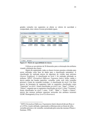 33
grandes variações nos segmentos ao alterar os valores de suavidade e
compacidade, estes valores tiveram prioridades iguais.
Figura 13 - Matriz de separabilidade de classes.
Utilizou-se um máximo de 20 dimensões para a otimização dos atributos
visando a distinção das classes.
Depois de segmentado, todas as classes tiveram amostras coletadas para
serem utilizadas como base de dados para a classificação automática. A
classificação foi realizada através do algoritmo do vizinho mais próximo
(Nearest Neighbour). A classificação no nível 1 foi realizada utilizando os
atributos: NDVI1
(Normalized Difference Vegetation Index), brilho, média e
desvio padrão das bandas espectrais: vermelha, verde, azul, infra vermelho
próximo e limite do vermelho (rededge). A classificação do nível 2 foi feita
atravez da hierarquia de segmentos onde os segmentos classificados como
“Espectrais” no nível 1 foram classificados no nível 2 em: “Água”, “Urbano” e
“Outros”, enquanto que os segmentos classificados no nível 1 como “Texturiais”
foram classificados no nível 2 como: “Café”, “Mata” e “Fundir a Outros”,
através dos mesmos atributos espectrais acrescidos dos atributos texturiais
GLMC Homogeneity (Gray Level Co-Ocurrence).
1
NDVI (Normalized Difference Vegetatation Index) desenvolvido por Rose et
al. (1974), é muito utilizado, expressando a diferença entre as faixas do infra-
vermelho próximo e do vermelho, normalizada pela soma das mesmas (Thiam e
Eastman, 1999).
 